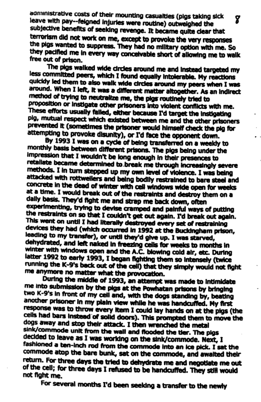oo it e Costs of thelr mounting casualtes (pigs taking sck g leave with pay--feigned injuries were routine) outweighed the subjective benefits of seeking revenge. It became quite dear that terrorism did not work on me, except to provoke the very responses the pigs wanted to suppress. They had no milltary option with me. S0 they pacified me in every way conceivable short of allowing me to walk free out of prison.  The pigs waiked wide circles around me and instead targeted my less committed peers, which I found equally Intolerable. My reactions Quicidy led them to aiso walk wide circles around my peers when I was around. When I lef, it was a different matter aitogether. As an Indirect method of trying to neutraitze me, the pigs routinely tried to Proposition or Instigata other prisoners Into viclent conflicts with me. These efforts usually falled, ether because I’d target the instigating Pig, mutual respect which existed between me and the other prisoners prevented It (sometimes the prisoner would himself check the pig for attempting to provoke disunity), or I’d face the opponent down.  By 1993 I was on a cycle of being transferred on a weekly to  concrete in the dead of winter with cell windows wide open for 3t a time. I would break out of the restraints and destroy them on 8 dally basis. They’d fight me and strap me back down, often Sxperimenting, trying to devise cramped and painful ways of putting the restraints on so that I couldn’t get out again. I’d break out again. This went on until I had literally destroyed every set of restraining devices they had (which cccurred in 1992 at the Buckingham prison, leading to my transfer), or until they’d give up. 1 was starved, dehydrated, and let naked In freezing cels for weeks to months In winter with windows open and the A.C. blowing cold air, etc. During atter 1992 to early 1993, I began fighting them so intensely (twice funning the K-9’s back out of the cell) that they simply would not fight me anymore no matter what the provocation.  During the middie of 1993, an attempt was made to Intimidate me into submission by the pigs at the Powhatan prisons by bringing two K-9’ In front of my cell and, with the dogs standing by, beating anather prisoner in my plain view while he was handauffed. My first response was to throw every iem I couid lay hands on at the pigs (the cells had bars Instead of solld doors). This prompted them to move the dogs away and stop thelr attack. I then wrenched the metal sink/commode unit from the wall and flooded the tier. The pigs declded to leave as I was working on the sink/commode. Next, 1 fashioned a ten-inch rod from the commade Into an Ice pick. I sat the commode atop the bare bunk, sat on the commode, and awaited their retum. For three days the tried to dehydrate me and negotiate me out dm;hmmlmmhw.mum ot fight me.  For several months I’d been seeking a transfer to the newly 